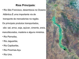 Rios Principais :   Rio São Francisco, desemboca no Oceano Atlântico.É uma importante via de transporte de mercadorias na região.  Os principais produtos transportados,  são: sal, arroz, soja, açúcar, cimento, areia,  manufaturados, madeira e alguns minérios. Rio Parnaíba,  Rio Jaguaribe,  Rio Capibaribe,  Rio Piranhas-Açu  Rio Una.  