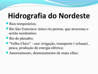 Hidrografia do Nordeste
Rios temporários;
Rio São Francisco: único rio perene, que atravessa o
sertão nordestino;
Rio de planalto;
“Velho Chico” – uso: irrigação, transporte ( eclusas) ,
pesca, produção de energia elétrica;
Assoreamento, desmatamento da mata ciliar;
 