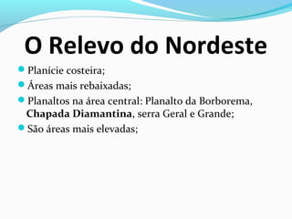 O Relevo do Nordeste
Planície costeira;
Áreas mais rebaixadas;
Planaltos na área central: Planalto da Borborema,
Chapada Diamantina, serra Geral e Grande;
São áreas mais elevadas;
 
