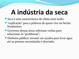 A indústria da seca
Seca é uma característica do clima semi árido;
“explicação” para a pobreza de quem vive no Sertão
Nordestino;
Governos dessas áreas solicitam verbas para
solucionar os “problemas”;
Dinheiro público: investir em açudes para levar água
até as pessoas necessitadas é desviado;
 