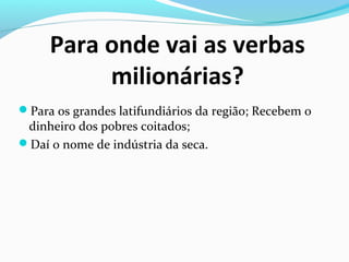 Para onde vai as verbas
milionárias?
Para os grandes latifundiários da região; Recebem o
dinheiro dos pobres coitados;
Daí o nome de indústria da seca.
 