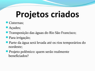 Projetos criados
Cisternas;
Açudes;
Transposição das águas do Rio São Francisco;
Para irrigação;
Parte da água será levada até os rios temporários do
nordeste;
Projeto polêmico: quem serão realmente
beneficiados?
 