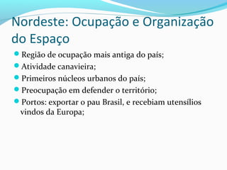 Nordeste: Ocupação e Organização
do Espaço
Região de ocupação mais antiga do país;
Atividade canavieira;
Primeiros núcleos urbanos do país;
Preocupação em defender o território;
Portos: exportar o pau Brasil, e recebiam utensílios
vindos da Europa;
 