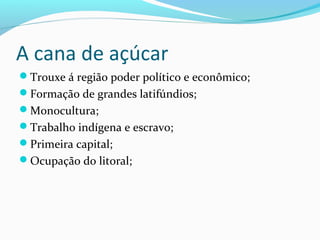 A cana de açúcar
Trouxe á região poder político e econômico;
Formação de grandes latifúndios;
Monocultura;
Trabalho indígena e escravo;
Primeira capital;
Ocupação do litoral;
 