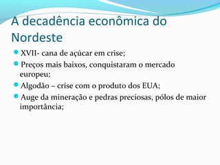 A decadência econômica do
Nordeste
XVII- cana de açúcar em crise;
Preços mais baixos, conquistaram o mercado
europeu;
Algodão – crise com o produto dos EUA;
Auge da mineração e pedras preciosas, pólos de maior
importância;
 
