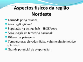 Aspectos físicos da região
Nordeste
Formada por 9 estados;
Área 1 558 196 km²
População 53 591 197 hab – IBGE/2009
Área 18,25% do território nacional;
Diferentes paisagens;
Temperaturas elevadas; Baixo volume pluviométrico
(chuvas);
Grande potencial de evaporação;
 