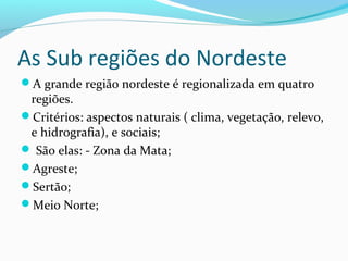 As Sub regiões do Nordeste
A grande região nordeste é regionalizada em quatro
regiões.
Critérios: aspectos naturais ( clima, vegetação, relevo,
e hidrografia), e sociais;
 São elas: - Zona da Mata;
Agreste;
Sertão;
Meio Norte;
 