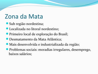 Zona da Mata
Sub região nordestina;
Localizada no litoral nordestino;
Primeiro local de exploração do Brasil;
Desmatamento da Mata Atlântica;
Mais desenvolvida e industrializada da região;
Problemas sociais: moradias irregulares, desemprego,
baixos salários;
 