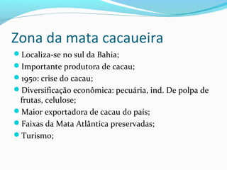 Zona da mata cacaueira
Localiza-se no sul da Bahia;
Importante produtora de cacau;
1950: crise do cacau;
Diversificação econômica: pecuária, ind. De polpa de
frutas, celulose;
Maior exportadora de cacau do país;
Faixas da Mata Atlântica preservadas;
Turismo;
 