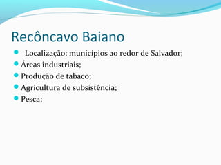 Recôncavo Baiano
 Localização: municípios ao redor de Salvador;
Áreas industriais;
Produção de tabaco;
Agricultura de subsistência;
Pesca;
 