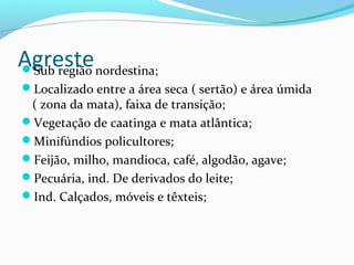 AgresteSub região nordestina;
Localizado entre a área seca ( sertão) e área úmida
( zona da mata), faixa de transição;
Vegetação de caatinga e mata atlântica;
Minifúndios policultores;
Feijão, milho, mandioca, café, algodão, agave;
Pecuária, ind. De derivados do leite;
Ind. Calçados, móveis e têxteis;
 