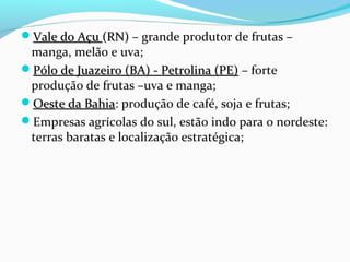 Vale do AçuVale do Açu (RN)(RN) – grande produtor de frutas –
manga, melão e uva;
Pólo de Juazeiro (BA) - Petrolina (PE)Pólo de Juazeiro (BA) - Petrolina (PE) – forte
produção de frutas –uva e manga;
Oeste da BahiaOeste da Bahia: produção de café, soja e frutas;
Empresas agrícolas do sul, estão indo para o nordeste:
terras baratas e localização estratégica;
 