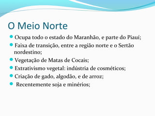O Meio Norte
Ocupa todo o estado do Maranhão, e parte do Piauí;
Faixa de transição, entre a região norte e o Sertão
nordestino;
Vegetação de Matas de Cocais;
Extrativismo vegetal: indústria de cosméticos;
Criação de gado, algodão, e de arroz;
 Recentemente soja e minérios;
 