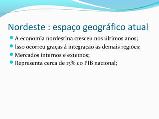 Nordeste : espaço geográfico atual
A economia nordestina cresceu nos últimos anos;
Isso ocorreu graças á integração ás demais regiões;
Mercados internos e externos;
Representa cerca de 13% do PIB nacional;
 