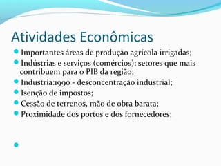 Atividades Econômicas
Importantes áreas de produção agrícola irrigadas;
Indústrias e serviços (comércios): setores que mais
contribuem para o PIB da região;
Industria:1990 - desconcentração industrial;
Isenção de impostos;
Cessão de terrenos, mão de obra barata;
Proximidade dos portos e dos fornecedores;

 