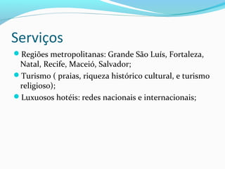 Serviços
Regiões metropolitanas: Grande São Luís, Fortaleza,
Natal, Recife, Maceió, Salvador;
Turismo ( praias, riqueza histórico cultural, e turismo
religioso);
Luxuosos hotéis: redes nacionais e internacionais;
 