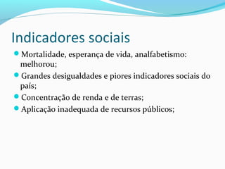 Indicadores sociais
Mortalidade, esperança de vida, analfabetismo:
melhorou;
Grandes desigualdades e piores indicadores sociais do
país;
Concentração de renda e de terras;
Aplicação inadequada de recursos públicos;
 