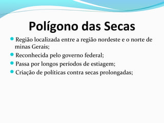 Polígono das Secas
Região localizada entre a região nordeste e o norte de
minas Gerais;
Reconhecida pelo governo federal;
Passa por longos períodos de estiagem;
Criação de políticas contra secas prolongadas;
 