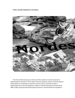 TEMA: REGIÃO NORDESTE DO BRASIL

O território do Brasil já passou por diversas divisões regionais. A primeira proposta de
regionalização foi realizada em 1913 e depois dela outras propostas surgiram, tentando adaptar a
divisão regional às características econômicas, culturais, físicas e sociais dos estados. A
regionalização atual é de 1970, adaptada em 1990, em razão das alterações da Constituição de
1988. O órgão responsável pela divisão regional do Brasil é o Instituto Brasileiro de Geografia e

 