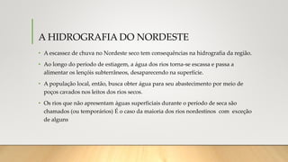 A HIDROGRAFIA DO NORDESTE
• A escassez de chuva no Nordeste seco tem consequências na hidrografia da região.
• Ao longo do período de estiagem, a água dos rios torna-se escassa e passa a
alimentar os lençóis subterrâneos, desaparecendo na superfície.
• A população local, então, busca obter água para seu abastecimento por meio de
poços cavados nos leitos dos rios secos.
• Os rios que não apresentam águas superficiais durante o período de seca são
chamados (ou temporários) É o caso da maioria dos rios nordestinos com exceção
de alguns
 