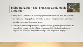 Hidrografia Rio “ São Francisco a solução do
Nordeste “
• As águas do “Velho Chico”, como é popularmente conhecido o rio São Francisco,
• são utilizadas pela população ribeirinha na pesca e na agricultura, e também por
• fazendas e empresas do setor de frutas.
• Trata-se do rio mais importante da Região Nordeste, por seu aproveitamento na
produção de energia elétrica (obtida pelas usinas hidrelétricas instaladas ao
longo de seu curso), no transporte de cargas e em projetos de irrigação.)
 