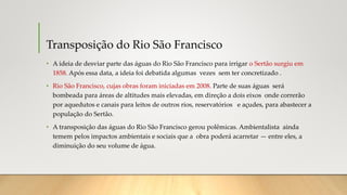 Transposição do Rio São Francisco
• A ideia de desviar parte das águas do Rio São Francisco para irrigar o Sertão surgiu em
1858. Após essa data, a ideia foi debatida algumas vezes sem ter concretizado .
• Rio São Francisco, cujas obras foram iniciadas em 2008. Parte de suas águas será
bombeada para áreas de altitudes mais elevadas, em direção a dois eixos onde correrão
por aquedutos e canais para leitos de outros rios, reservatórios e açudes, para abastecer a
população do Sertão.
• A transposição das águas do Rio São Francisco gerou polêmicas. Ambientalista ainda
temem pelos impactos ambientais e sociais que a obra poderá acarretar — entre eles, a
diminuição do seu volume de água.
 