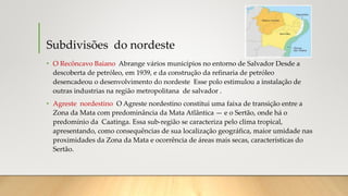 Subdivisões do nordeste
• O Recôncavo Baiano Abrange vários municípios no entorno de Salvador Desde a
descoberta de petróleo, em 1939, e da construção da refinaria de petróleo
desencadeou o desenvolvimento do nordeste Esse polo estimulou a instalação de
outras industrias na região metropolitana de salvador .
• Agreste nordestino O Agreste nordestino constitui uma faixa de transição entre a
Zona da Mata com predominância da Mata Atlântica — e o Sertão, onde há o
predomínio da Caatinga. Essa sub-região se caracteriza pelo clima tropical,
apresentando, como consequências de sua localização geográfica, maior umidade nas
proximidades da Zona da Mata e ocorrência de áreas mais secas, características do
Sertão.
 