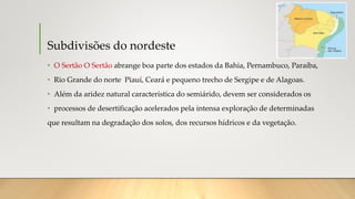 Subdivisões do nordeste
• O Sertão O Sertão abrange boa parte dos estados da Bahia, Pernambuco, Paraíba,
• Rio Grande do norte Piauí, Ceará e pequeno trecho de Sergipe e de Alagoas.
• Além da aridez natural característica do semiárido, devem ser considerados os
• processos de desertificação acelerados pela intensa exploração de determinadas
que resultam na degradação dos solos, dos recursos hídricos e da vegetação.
 