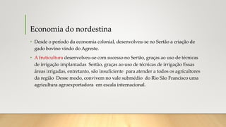 Economia do nordestina
• Desde o período da economia colonial, desenvolveu-se no Sertão a criação de
gado bovino vindo do Agreste.
• A fruticultura desenvolveu-se com sucesso no Sertão, graças ao uso de técnicas
de irrigação implantadas Sertão, graças ao uso de técnicas de irrigação Essas
áreas irrigadas, entretanto, são insuficiente para atender a todos os agricultores
da região Desse modo, convivem no vale submédio do Rio São Francisco uma
agricultura agroexportadora em escala internacional.
 