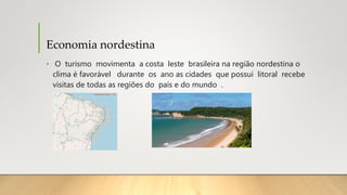 Economia nordestina
• O turismo movimenta a costa leste brasileira na região nordestina o
clima é favorável durante os ano as cidades que possui litoral recebe
visitas de todas as regiões do país e do mundo .
 