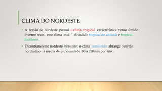 CLIMA DO NORDESTE
• A região do nordeste possui o clima tropical característica verão úmido
inverno seco , esse clima está “ dividido tropical de altitude e tropical
litorâneo .
• Encontramos no nordeste brasileiro o clima semiárido abrange o sertão
nordestino a média de pluviosidade 80 a 250mm por ano .
 