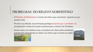 PROBELMAS DO RELEVO NORDESTINO
• O Planalto da Borborema é a forma de relevo que caracteriza Agreste na sua
porção norte.
• Devido sua altitude, essa formação geológica impede que a umidade e as
precipitações vindas do oceano avancem para o interior do Nordeste.
• Sendo assim, ele colabora com a ocorrência do clima árido nordestino,
interferindo diretamente no clima e no relevo que se forma na região.
 