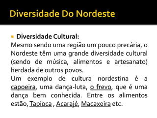  Diversidade Cultural:
Mesmo sendo uma região um pouco precária, o
Nordeste têm uma grande diversidade cultural
(sendo de música, alimentos e artesanato)
herdada de outros povos.
Um exemplo de cultura nordestina é a
capoeira, uma dança-luta, o frevo, que é uma
dança bem conhecida. Entre os alimentos
estão,Tapioca , Acarajé, Macaxeira etc.
 