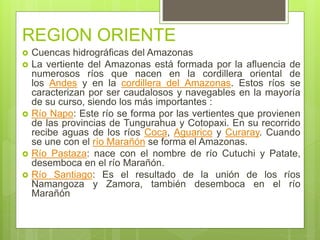 REGION ORIENTE
 Cuencas hidrográficas del Amazonas
 La vertiente del Amazonas está formada por la afluencia de
numerosos ríos que nacen en la cordillera oriental de
los Andes y en la cordillera del Amazonas. Estos ríos se
caracterizan por ser caudalosos y navegables en la mayoría
de su curso, siendo los más importantes :
 Río Napo: Este río se forma por las vertientes que provienen
de las provincias de Tungurahua y Cotopaxi. En su recorrido
recibe aguas de los ríos Coca, Aguarico y Curaray. Cuando
se une con el río Marañón se forma el Amazonas.
 Río Pastaza: nace con el nombre de río Cutuchi y Patate,
desemboca en el río Marañón.
 Río Santiago: Es el resultado de la unión de los ríos
Namangoza y Zamora, también desemboca en el río
Marañón
 