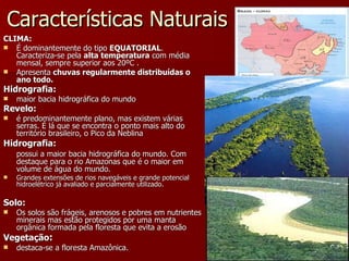 Características Naturais CLIMA: É dominantemente do tipo  EQUATORIAL . Caracteriza-se pela  alta temperatura  com média mensal, sempre superior aos 20ºC .  Apresenta  chuvas regularmente distribuídas o ano todo. Hidrografia:   maior bacia hidrográfica do mundo Revelo:   é predominantemente plano, mas existem várias serras. É lá que se encontra o ponto mais alto do território brasileiro, o Pico da Neblina Hidrografia: possui a maior bacia hidrográfica do mundo. Com destaque para o rio Amazonas que é o maior em volume de água do mundo. Grandes extensões de rios navegáveis e grande potencial hidroelétrico já avaliado e parcialmente utilizado. Solo:   Os solos são frágeis, arenosos e pobres em nutrientes minerais mas estão protegidos por uma manta orgânica formada pela floresta que evita a erosão Vegetação :   destaca-se a floresta Amazônica. 