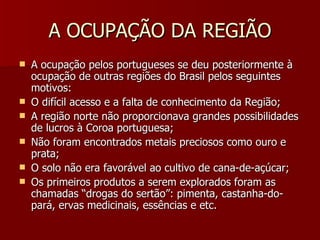 A OCUPAÇÃO DA REGIÃO A ocupação pelos portugueses se deu posteriormente à ocupação de outras regiões do Brasil pelos seguintes motivos: O difícil acesso e a falta de conhecimento da Região; A região norte não proporcionava grandes possibilidades de lucros à Coroa portuguesa; Não foram encontrados metais preciosos como ouro e prata; O solo não era favorável ao cultivo de cana-de-açúcar; Os primeiros produtos a serem explorados foram as chamadas “drogas do sertão”: pimenta, castanha-do-pará, ervas medicinais, essências e etc. 