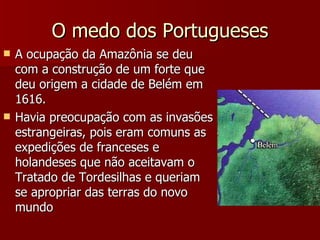 O medo dos Portugueses A ocupação da Amazônia se deu com a construção de um forte que deu origem a cidade de Belém em 1616. Havia preocupação com as invasões estrangeiras, pois eram comuns as expedições de franceses e holandeses que não aceitavam o Tratado de Tordesilhas e queriam se apropriar das terras do novo mundo 