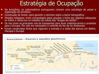 Estratégia de Ocupação Na Amazônia, os colonizadores portugueses criaram uma estratégia de posse e exploração do território: Construção de fortes: para garantir o domínio sobre a bacia hidrográfica; Missões religiosas: eram comandadas pelos jesuítas e tinha por objetivo catequizar os índios e utiliza-los no trabalho de coleta das “drogas do sertão”. Os rios eram as principais vias de transportes para levar matérias-prima e produtos para a Europa. Por isso era necessário o controle da foz do rio Amazonas. Foram construídos fortes que vigiavam a entrada e a saída dos barcos em Belém, Macapá e Gurupá. 