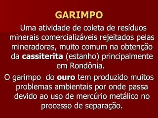 GARIMPO Uma atividade de coleta de resíduos minerais comercializáveis rejeitados pelas mineradoras, muito comum na obtenção da  cassiterita  (estanho) principalmente em Rondônia.  O garimpo  do  ouro  tem produzido muitos problemas ambientais por onde passa devido ao uso de mercúrio metálico no processo de separação. 