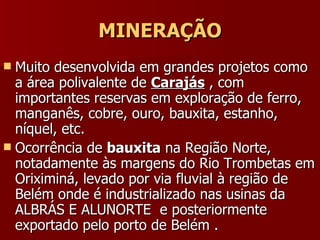 MINERAÇÃO Muito desenvolvida em grandes projetos como a área polivalente de  Carajás  , com importantes reservas em exploração de ferro, manganês, cobre, ouro, bauxita, estanho, níquel, etc. Ocorrência de  bauxita  na Região Norte, notadamente às margens do Rio Trombetas em Oriximiná, levado por via fluvial à região de Belém onde é industrializado nas usinas da ALBRÁS E ALUNORTE  e posteriormente exportado pelo porto de Belém . 