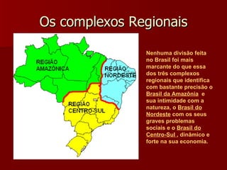 Os complexos Regionais Nenhuma divisão feita no Brasil foi mais marcante do que essa dos três complexos regionais que identifica com bastante precisão o  Brasil da Amazônia   e sua intimidade com a natureza, o  Brasil do Nordeste  com os seus graves problemas sociais e o  Brasil do Centro-Sul  , dinâmico e forte na sua economia. 