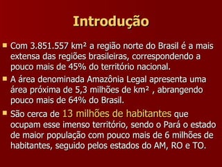 Introdução Com 3.851.557 km² a região norte do Brasil é a mais extensa das regiões brasileiras, correspondendo a pouco mais de 45% do território nacional. A área denominada Amazônia Legal apresenta uma área próxima de 5,3 milhões de km² , abrangendo pouco mais de 64% do Brasil. São cerca de  13 milhões de habitantes  que ocupam esse imenso território, sendo o Pará o estado de maior população com pouco mais de 6 milhões de habitantes, seguido pelos estados do AM, RO e TO. 