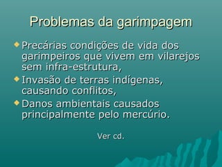 Problemas da garimpagemProblemas da garimpagem
 Precárias condições de vida dosPrecárias condições de vida dos
garimpeiros que vivem em vilarejosgarimpeiros que vivem em vilarejos
sem infra-estrutura,sem infra-estrutura,
 Invasão de terras indígenas,Invasão de terras indígenas,
causando conflitos,causando conflitos,
 Danos ambientais causadosDanos ambientais causados
principalmente pelo mercúrio.principalmente pelo mercúrio.
Ver cd.Ver cd.
 