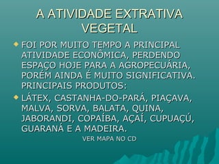 A ATIVIDADE EXTRATIVAA ATIVIDADE EXTRATIVA
VEGETALVEGETAL
 FOI POR MUITO TEMPO A PRINCIPALFOI POR MUITO TEMPO A PRINCIPAL
ATIVIDADE ECONÔMICA, PERDENDOATIVIDADE ECONÔMICA, PERDENDO
ESPAÇO HOJE PARA A AGROPECUÁRIA,ESPAÇO HOJE PARA A AGROPECUÁRIA,
PORÉM AINDA É MUITO SIGNIFICATIVA.PORÉM AINDA É MUITO SIGNIFICATIVA.
PRINCIPAIS PRODUTOS:PRINCIPAIS PRODUTOS:
 LÁTEX, CASTANHA-DO-PARÁ, PIAÇAVA,LÁTEX, CASTANHA-DO-PARÁ, PIAÇAVA,
MALVA, SORVA, BALATA, QUINA,MALVA, SORVA, BALATA, QUINA,
JABORANDI, COPAÍBA, AÇAÍ, CUPUAÇÚ,JABORANDI, COPAÍBA, AÇAÍ, CUPUAÇÚ,
GUARANÁ E A MADEIRA.GUARANÁ E A MADEIRA.
VER MAPA NO CDVER MAPA NO CD
 