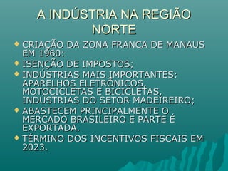 A INDÚSTRIA NA REGIÃOA INDÚSTRIA NA REGIÃO
NORTENORTE
 CRIAÇÃO DA ZONA FRANCA DE MANAUSCRIAÇÃO DA ZONA FRANCA DE MANAUS
EM 1960:EM 1960:
 ISENÇÃO DE IMPOSTOS;ISENÇÃO DE IMPOSTOS;
 INDÚSTRIAS MAIS IMPORTANTES:INDÚSTRIAS MAIS IMPORTANTES:
APARELHOS ELETRÔNICOS,APARELHOS ELETRÔNICOS,
MOTOCICLETAS E BICICLETAS,MOTOCICLETAS E BICICLETAS,
INDÚSTRIAS DO SETOR MADEIREIRO;INDÚSTRIAS DO SETOR MADEIREIRO;
 ABASTECEM PRINCIPALMENTE OABASTECEM PRINCIPALMENTE O
MERCADO BRASILEIRO E PARTE ÉMERCADO BRASILEIRO E PARTE É
EXPORTADA.EXPORTADA.
 TÉRMINO DOS INCENTIVOS FISCAIS EMTÉRMINO DOS INCENTIVOS FISCAIS EM
2023.2023.
 