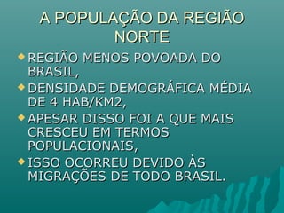 A POPULAÇÃO DA REGIÃOA POPULAÇÃO DA REGIÃO
NORTENORTE
 REGIÃO MENOS POVOADA DOREGIÃO MENOS POVOADA DO
BRASIL,BRASIL,
 DENSIDADE DEMOGRÁFICA MÉDIADENSIDADE DEMOGRÁFICA MÉDIA
DE 4 HAB/KM2,DE 4 HAB/KM2,
 APESAR DISSO FOI A QUE MAISAPESAR DISSO FOI A QUE MAIS
CRESCEU EM TERMOSCRESCEU EM TERMOS
POPULACIONAIS,POPULACIONAIS,
 ISSO OCORREU DEVIDO ÀSISSO OCORREU DEVIDO ÀS
MIGRAÇÕES DE TODO BRASIL.MIGRAÇÕES DE TODO BRASIL.
 