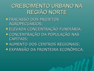 CRESCIMENTO URBANO NACRESCIMENTO URBANO NA
REGIÃO NORTEREGIÃO NORTE
 FRACASSO DOS PROJETOSFRACASSO DOS PROJETOS
AGROPECUÁRIOS;AGROPECUÁRIOS;
 ELEVADA CONCENTRAÇÃO FUNDIÁRIA;ELEVADA CONCENTRAÇÃO FUNDIÁRIA;
 CONCENTRAÇÃO DA POPULAÇÃO NASCONCENTRAÇÃO DA POPULAÇÃO NAS
CAPITAIS;CAPITAIS;
 AUMENTO DOS CENTROS REGIONAIS;AUMENTO DOS CENTROS REGIONAIS;
 EXPANSÃO DA FRONTEIRA ECONÔMICA.EXPANSÃO DA FRONTEIRA ECONÔMICA.
 
