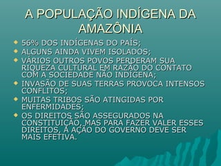 A POPULAÇÃO INDÍGENA DAA POPULAÇÃO INDÍGENA DA
AMAZÔNIAAMAZÔNIA
 56% DOS INDÍGENAS DO PAÍS;56% DOS INDÍGENAS DO PAÍS;
 ALGUNS AINDA VIVEM ISOLADOS;ALGUNS AINDA VIVEM ISOLADOS;
 VÁRIOS OUTROS POVOS PERDERAM SUAVÁRIOS OUTROS POVOS PERDERAM SUA
RIQUEZA CULTURAL EM RAZÃO DO CONTATORIQUEZA CULTURAL EM RAZÃO DO CONTATO
COM A SOCIEDADE NÃO INDÍGENA;COM A SOCIEDADE NÃO INDÍGENA;
 INVASÃO DE SUAS TERRAS PROVOCA INTENSOSINVASÃO DE SUAS TERRAS PROVOCA INTENSOS
CONFLITOS;CONFLITOS;
 MUITAS TRIBOS SÃO ATINGIDAS PORMUITAS TRIBOS SÃO ATINGIDAS POR
ENFERMIDADES;ENFERMIDADES;
 OS DIREITOS SÃO ASSEGURADOS NAOS DIREITOS SÃO ASSEGURADOS NA
CONSTITUIÇÃO, MAS PARA FAZER VALER ESSESCONSTITUIÇÃO, MAS PARA FAZER VALER ESSES
DIREITOS, A AÇÃO DO GOVERNO DEVE SERDIREITOS, A AÇÃO DO GOVERNO DEVE SER
MAIS EFETIVA.MAIS EFETIVA.
 
