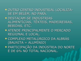  OUTRO CENTRO INDUSTRIAL LOCALIZA-OUTRO CENTRO INDUSTRIAL LOCALIZA-
SE EM BELÉM, NO PARÁ.SE EM BELÉM, NO PARÁ.
 DESTACAM-SE INDÚSTRIASDESTACAM-SE INDÚSTRIAS
ALIMENTÍCIAS, TÊXTEIS, MADEIREIRAS,ALIMENTÍCIAS, TÊXTEIS, MADEIREIRAS,
BEBIDAS, ETC.BEBIDAS, ETC.
 ATENDE PRINCIPALMENTE O MERCADOATENDE PRINCIPALMENTE O MERCADO
REGIONAL E LOCAL.REGIONAL E LOCAL.
 COMPLEXO METALÚRGICO DA ALBRÁSCOMPLEXO METALÚRGICO DA ALBRÁS
(BAUXITA = ALUMÍNIO)(BAUXITA = ALUMÍNIO)
 PARTICIPAÇÃO DA INDÚSTRIA DO NORTEPARTICIPAÇÃO DA INDÚSTRIA DO NORTE
É DE 6% NO TOTAL NACIONAL.É DE 6% NO TOTAL NACIONAL.
 