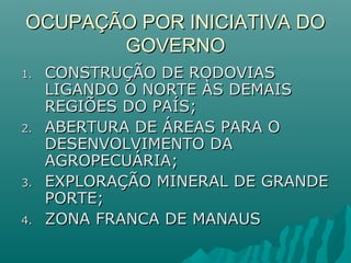 OCUPAÇÃO POR INICIATIVA DOOCUPAÇÃO POR INICIATIVA DO
GOVERNOGOVERNO
1.1. CONSTRUÇÃO DE RODOVIASCONSTRUÇÃO DE RODOVIAS
LIGANDO O NORTE ÀS DEMAISLIGANDO O NORTE ÀS DEMAIS
REGIÕES DO PAÍS;REGIÕES DO PAÍS;
2.2. ABERTURA DE ÁREAS PARA OABERTURA DE ÁREAS PARA O
DESENVOLVIMENTO DADESENVOLVIMENTO DA
AGROPECUÁRIA;AGROPECUÁRIA;
3.3. EXPLORAÇÃO MINERAL DE GRANDEEXPLORAÇÃO MINERAL DE GRANDE
PORTE;PORTE;
4.4. ZONA FRANCA DE MANAUSZONA FRANCA DE MANAUS
 